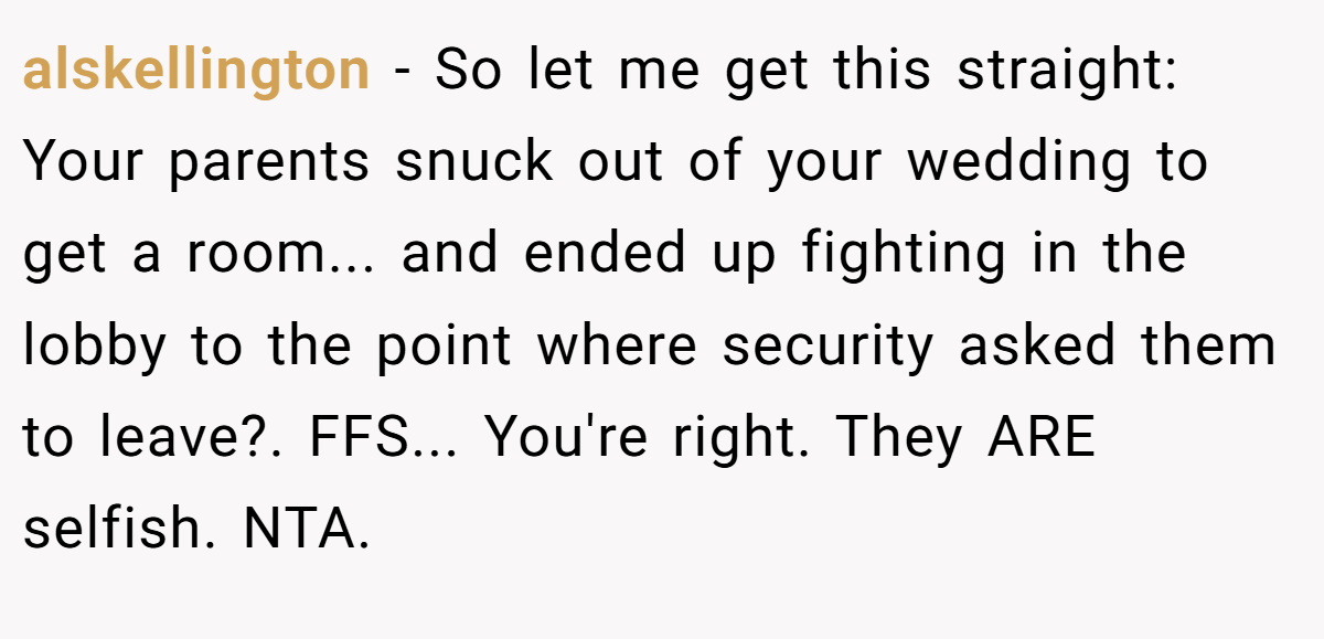 alskellington - So let me get this straight: Your parents snuck out of your wedding to get a room... and ended up fighting in the lobby to the point where security asked them to leave?. FFS... You're right. They ARE selfish. NTA.