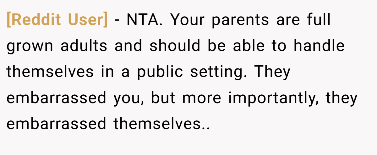 [Reddit User] - NTA. Your parents are full grown adults and should be able to handle themselves in a public setting. They embarrassed you, but more importantly, they embarrassed themselves..
