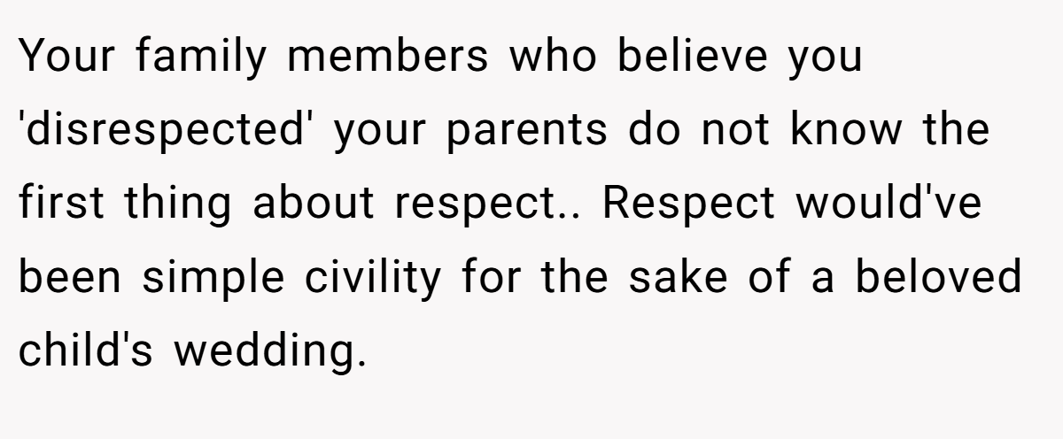 Your family members who believe you 'disrespected' your parents do not know the first thing about respect.. Respect would've been simple civility for the sake of a beloved child's wedding.