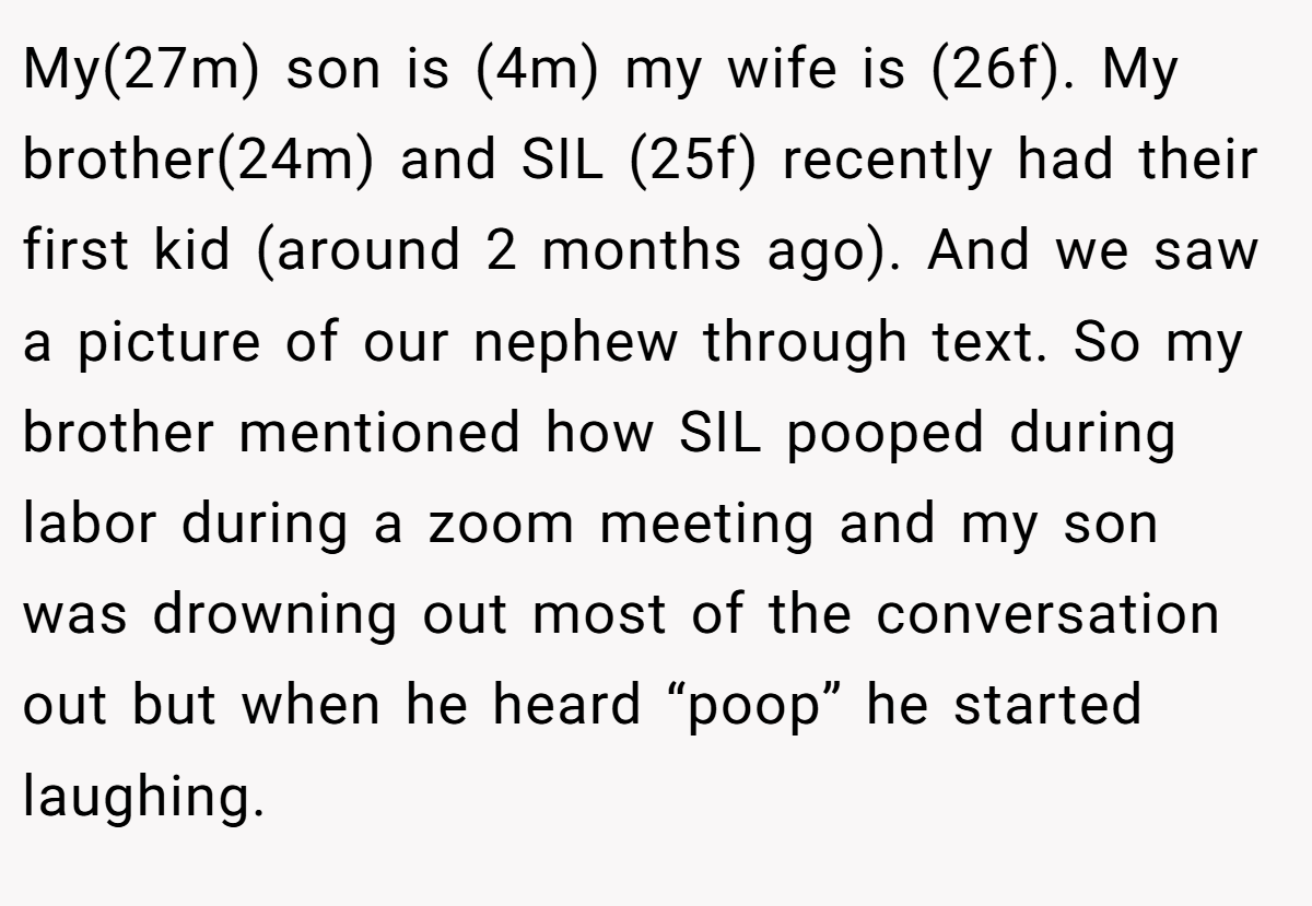 My(27m) son is (4m) my wife is (26f). My brother(24m) and SIL (25f) recently had their first kid (around 2 months ago). And we saw a picture of our nephew through text. So my brother mentioned how SIL pooped during labor during a zoom meeting and my son was drowning out most of the conversation out but when he heard “poop” he started laughing.