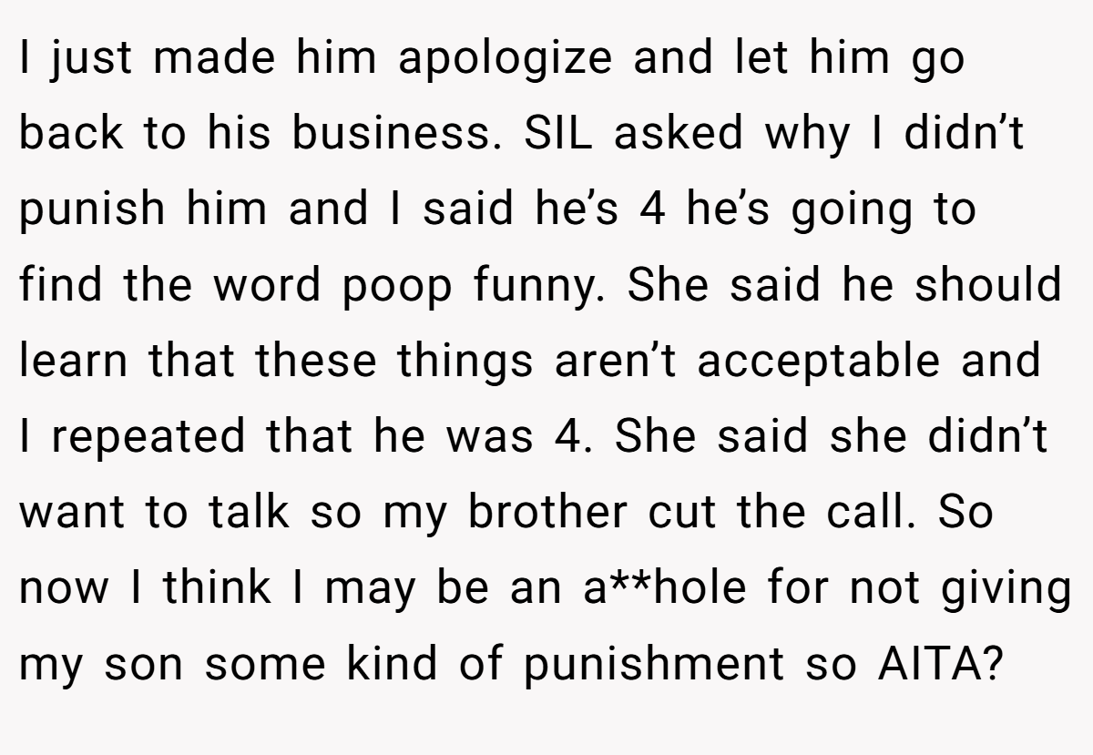 I just made him apologize and let him go back to his business. SIL asked why I didn’t punish him and I said he’s 4 he’s going to find the word poop funny. She said he should learn that these things aren’t acceptable and I repeated that he was 4. She said she didn’t want to talk so my brother cut the call. So now I think I may be an a**hole for not giving my son some kind of punishment so AITA?