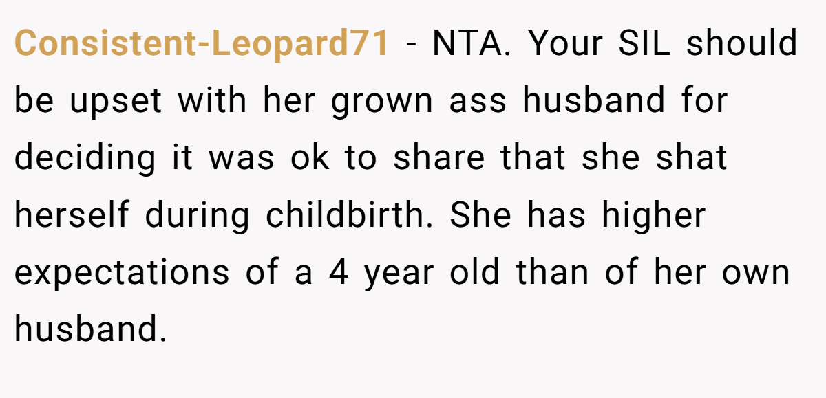 Consistent-Leopard71 − NTA. Your SIL should be upset with her grown ass husband for deciding it was ok to share that she shat herself during childbirth. She has higher expectations of a 4 year old than of her own husband.