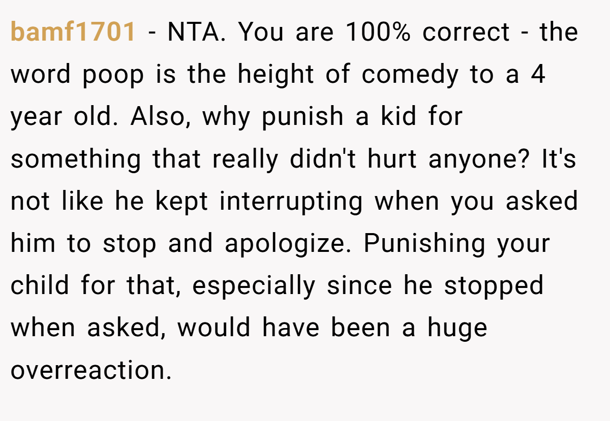 bamf1701 − NTA. You are 100% correct - the word poop is the height of comedy to a 4 year old. Also, why punish a kid for something that really didn't hurt anyone? It's not like he kept interrupting when you asked him to stop and apologize. Punishing your child for that, especially since he stopped when asked, would have been a huge overreaction.