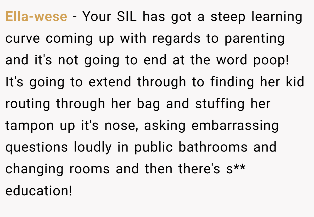 Ella-wese − Your SIL has got a steep learning curve coming up with regards to parenting and it's not going to end at the word poop! It's going to extend through to finding her kid routing through her bag and stuffing her tampon up it's nose, asking embarrassing questions loudly in public bathrooms and changing rooms and then there's s** education!