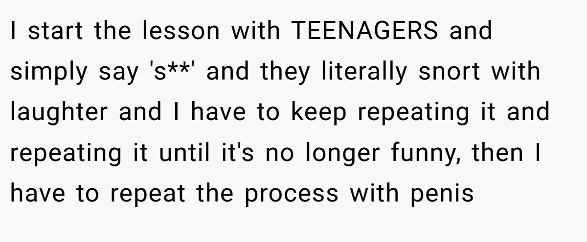 I start the lesson with TEENAGERS and simply say 's**' and they literally snort with laughter and I have to keep repeating it and repeating it until it's no longer funny, then I have to repeat the process with penis