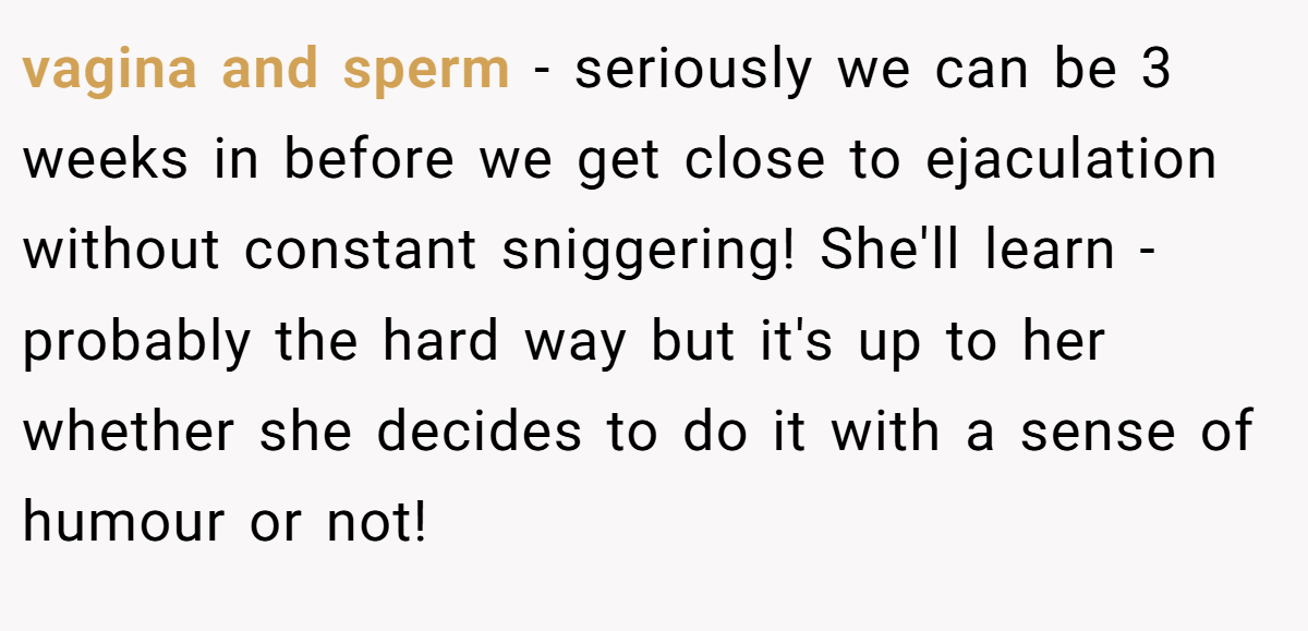vagina and sperm - seriously we can be 3 weeks in before we get close to ejaculation without constant sniggering! She'll learn - probably the hard way but it's up to her whether she decides to do it with a sense of humour or not!