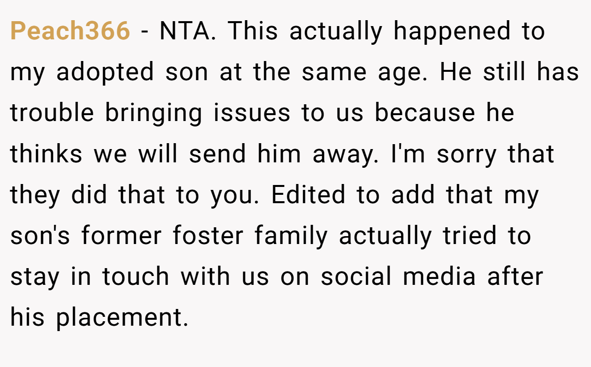 Peach366 − NTA. This actually happened to my adopted son at the same age. He still has trouble bringing issues to us because he thinks we will send him away. I'm sorry that they did that to you. Edited to add that my son's former foster family actually tried to stay in touch with us on social media after his placement.