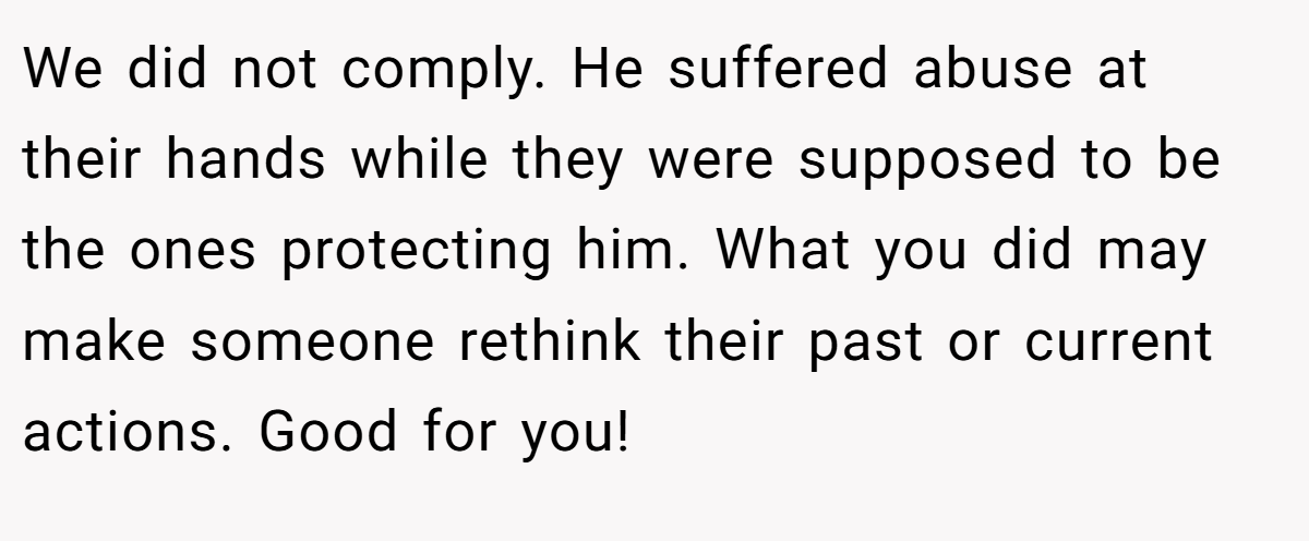We did not comply. He suffered abuse at their hands while they were supposed to be the ones protecting him. What you did may make someone rethink their past or current actions. Good for you!