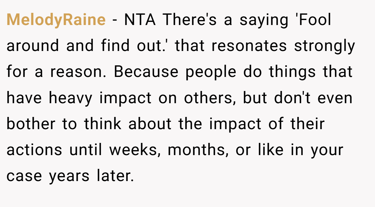 MelodyRaine − NTA There's a saying 'Fool around and find out.' that resonates strongly for a reason. Because people do things that have heavy impact on others, but don't even bother to think about the impact of their actions until weeks, months, or like in your case years later.