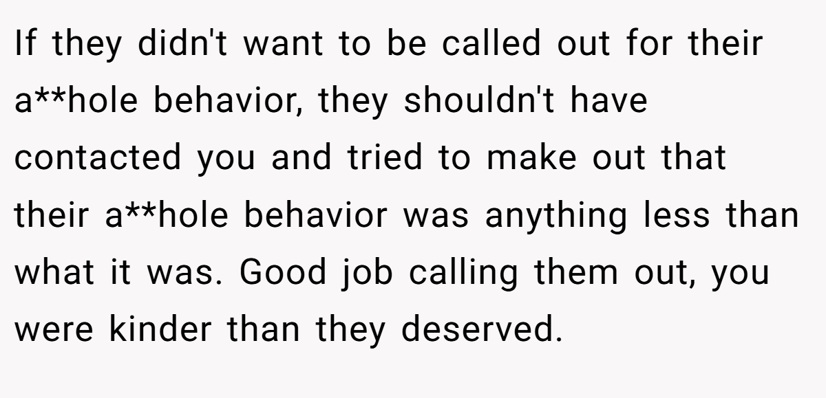 If they didn't want to be called out for their a**hole behavior, they shouldn't have contacted you and tried to make out that their a**hole behavior was anything less than what it was. Good job calling them out, you were kinder than they deserved.