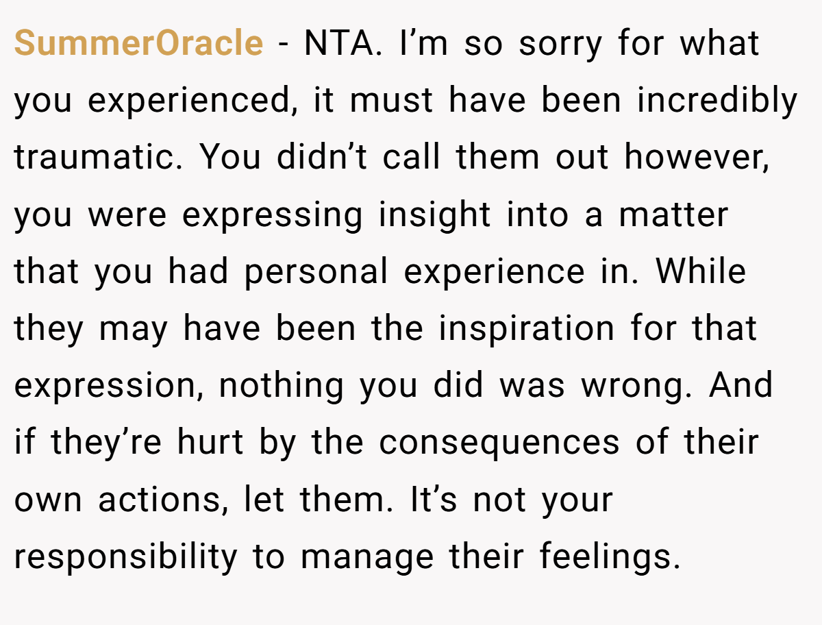 SummerOracle − NTA. I’m so sorry for what you experienced, it must have been incredibly traumatic. You didn’t call them out however, you were expressing insight into a matter that you had personal experience in. While they may have been the inspiration for that expression, nothing you did was wrong. And if they’re hurt by the consequences of their own actions, let them. It’s not your responsibility to manage their feelings.