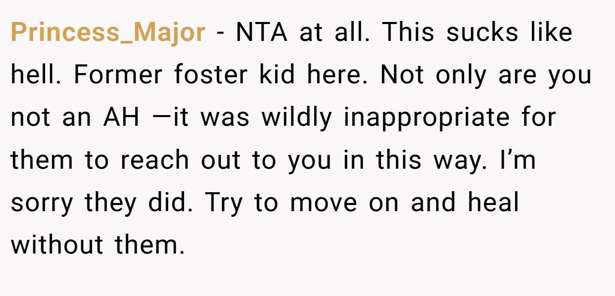 Princess_Major − NTA at all. This sucks like hell. Former foster kid here. Not only are you not an AH —it was wildly inappropriate for them to reach out to you in this way. I’m sorry they did. Try to move on and heal without them.
