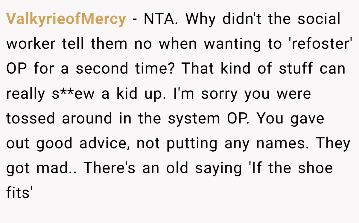 ValkyrieofMercy − NTA. Why didn't the social worker tell them no when wanting to 'refoster' OP for a second time? That kind of stuff can really s**ew a kid up. I'm sorry you were tossed around in the system OP. You gave out good advice, not putting any names. They got mad.. There's an old saying 'If the shoe fits'