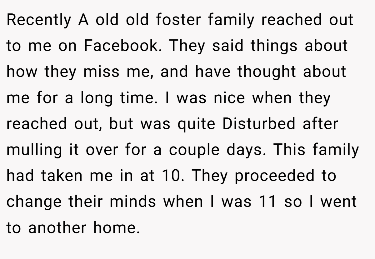 Recently A old old foster family reached out to me on Facebook. They said things about how they miss me, and have thought about me for a long time. I was nice when they reached out, but was quite Disturbed after mulling it over for a couple days. This family had taken me in at 10. They proceeded to change their minds when I was 11 so I went to another home.