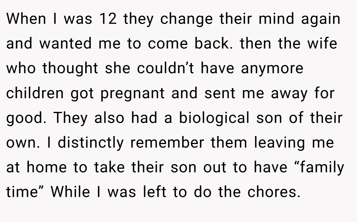 When I was 12 they change their mind again and wanted me to come back. then the wife who thought she couldn’t have anymore children got pregnant and sent me away for good. They also had a biological son of their own. I distinctly remember them leaving me at home to take their son out to have “family time” While I was left to do the chores.
