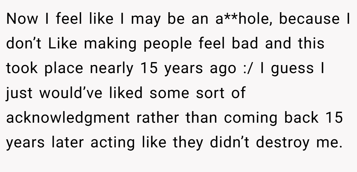 Now I feel like I may be an a**hole, because I don’t Like making people feel bad and this took place nearly 15 years ago :/ I guess I just would’ve liked some sort of acknowledgment rather than coming back 15 years later acting like they didn’t destroy me.