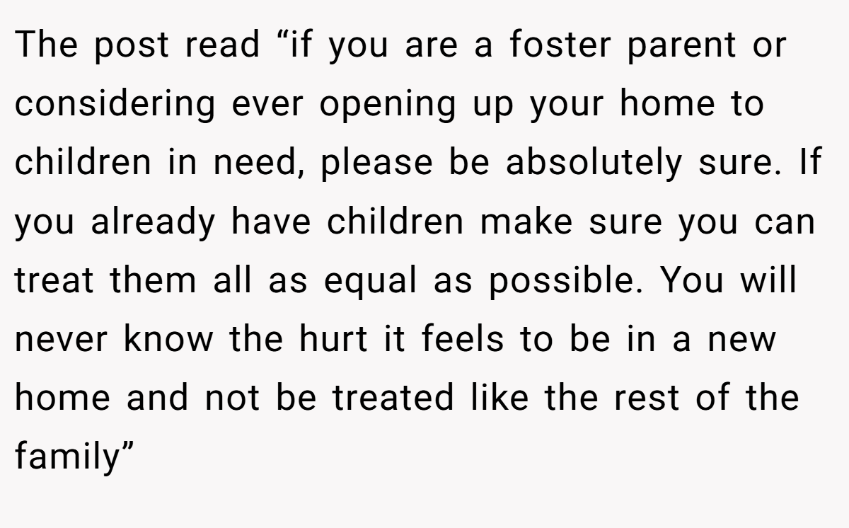 The post read “if you are a foster parent or considering ever opening up your home to children in need, please be absolutely sure. If you already have children make sure you can treat them all as equal as possible. You will never know the hurt it feels to be in a new home and not be treated like the rest of the family”