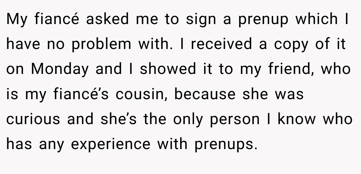 My fiancé asked me to sign a prenup which I have no problem with. I received a copy of it on Monday and I showed it to my friend, who is my fiancé’s cousin, because she was curious and she’s the only person I know who has any experience with prenups.