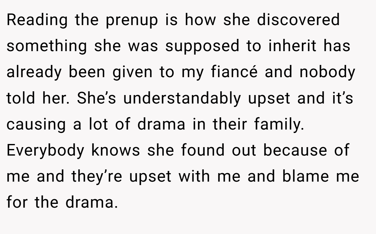 Reading the prenup is how she discovered something she was supposed to inherit has already been given to my fiancé and nobody told her. She’s understandably upset and it’s causing a lot of drama in their family. Everybody knows she found out because of me and they’re upset with me and blame me for the drama.