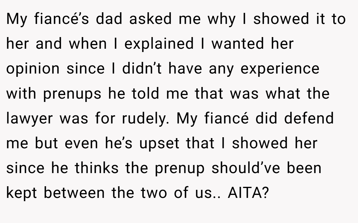 My fiancé’s dad asked me why I showed it to her and when I explained I wanted her opinion since I didn’t have any experience with prenups he told me that was what the lawyer was for rudely. My fiancé did defend me but even he’s upset that I showed her since he thinks the prenup should’ve been kept between the two of us.. AITA?