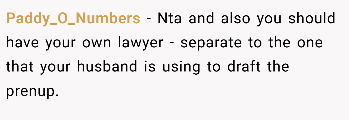 Paddy_O_Numbers - Nta and also you should have your own lawyer - separate to the one that your husband is using to draft the prenup.