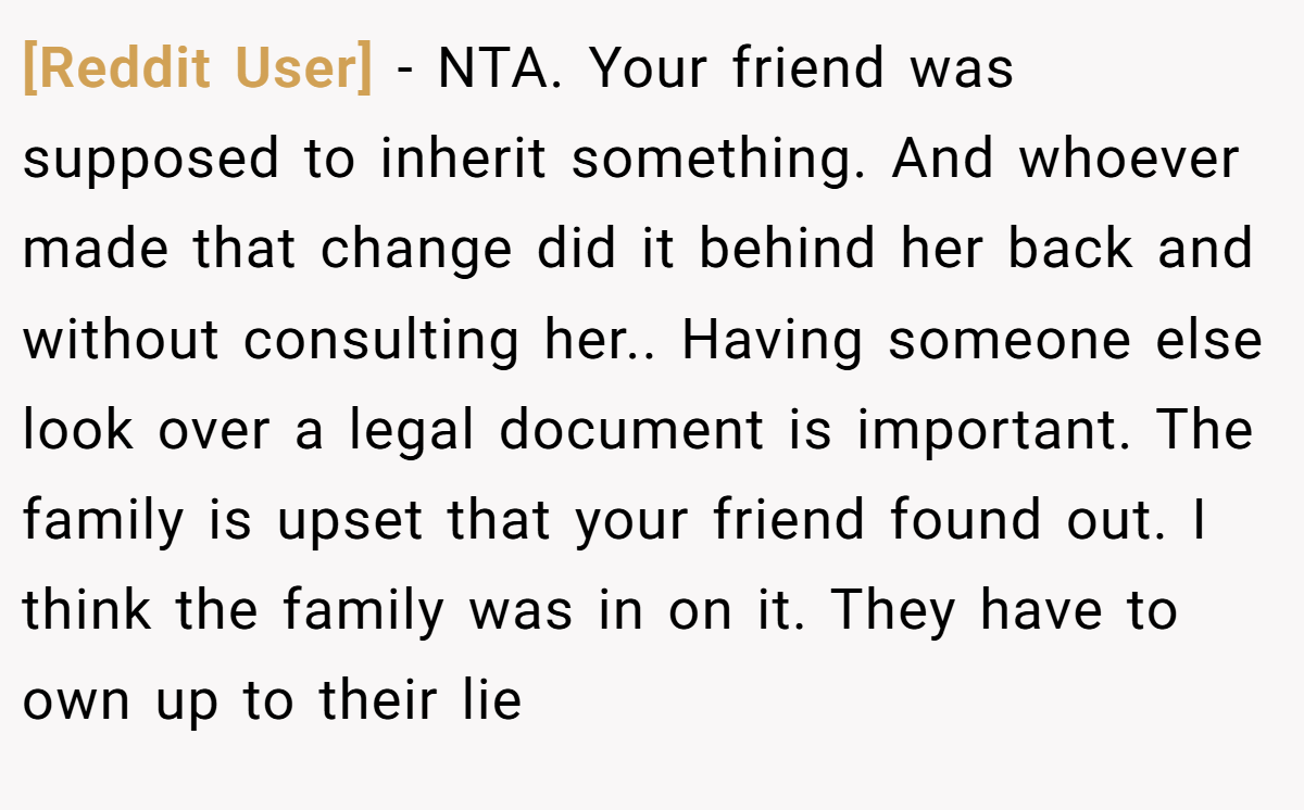 [Reddit User] - NTA. Your friend was supposed to inherit something. And whoever made that change did it behind her back and without consulting her.. Having someone else look over a legal document is important. The family is upset that your friend found out. I think the family was in on it. They have to own up to their lie
