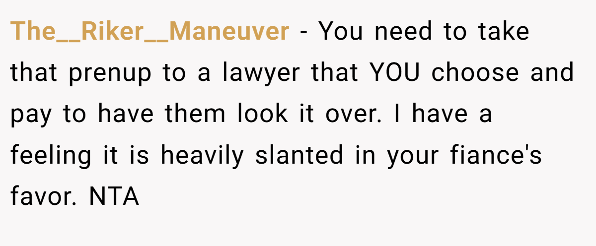The__Riker__Maneuver - You need to take that prenup to a lawyer that YOU choose and pay to have them look it over. I have a feeling it is heavily slanted in your fiance's favor. NTA