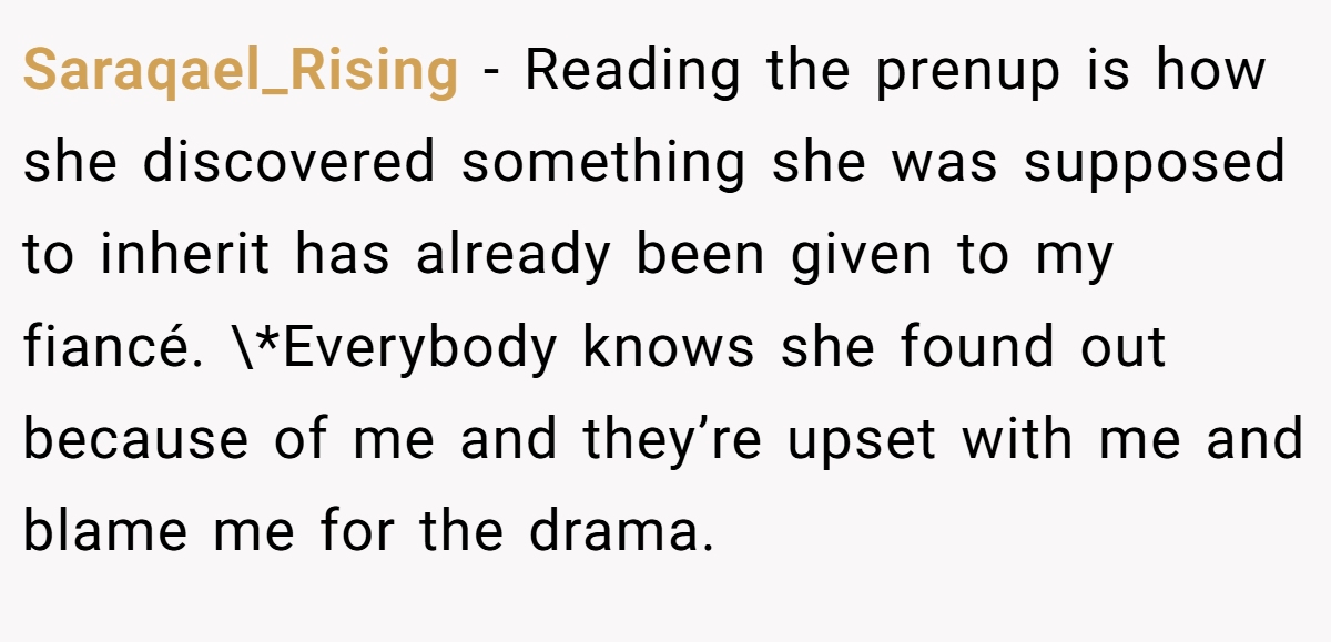 Saraqael_Rising - Reading the prenup is how she discovered something she was supposed to inherit has already been given to my fiancé. \*Everybody knows she found out because of me and they’re upset with me and blame me for the drama.