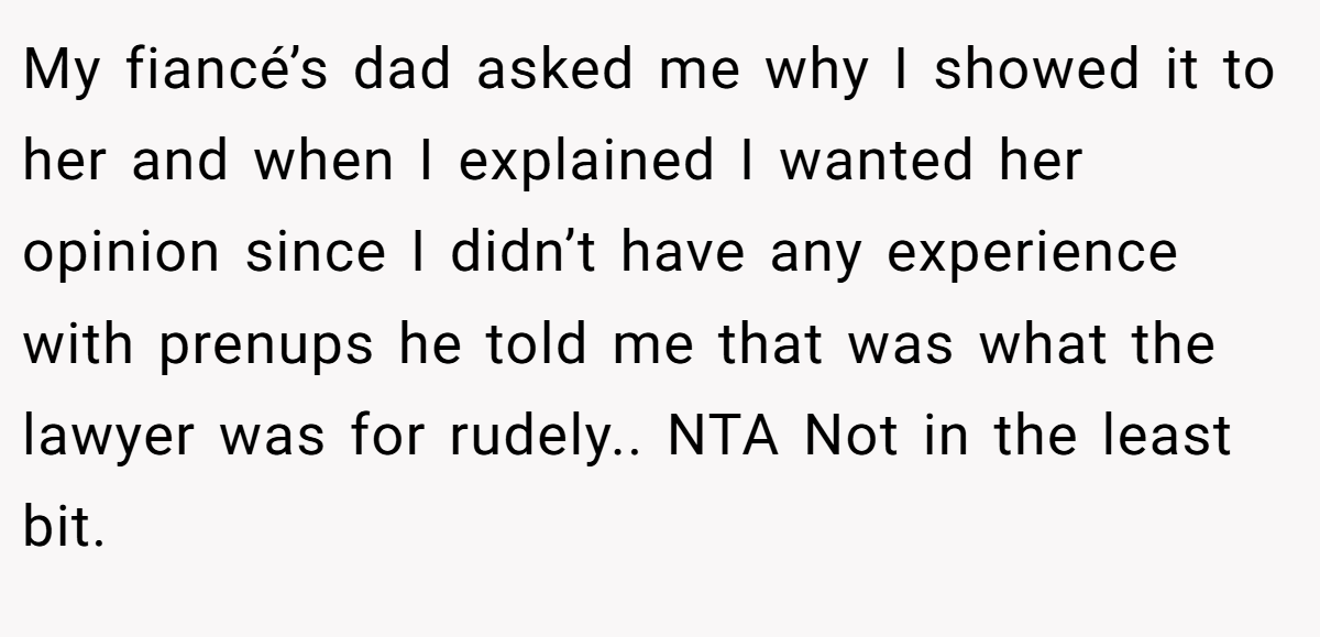 My fiancé’s dad asked me why I showed it to her and when I explained I wanted her opinion since I didn’t have any experience with prenups he told me that was what the lawyer was for rudely.. NTA Not in the least bit.