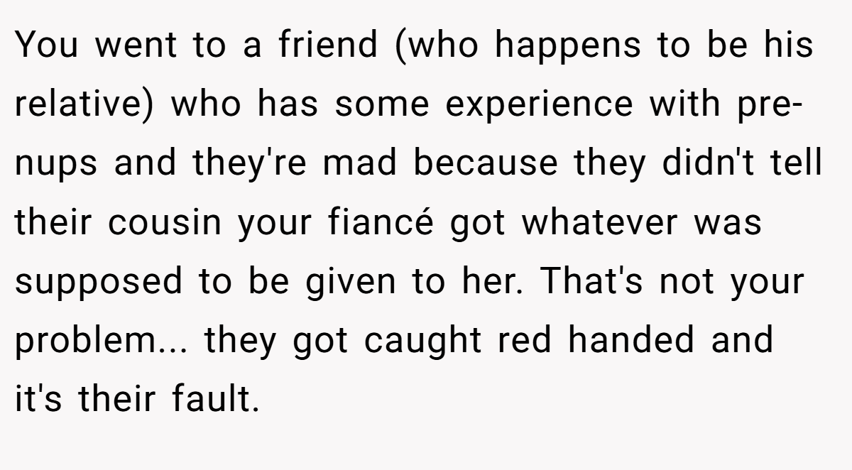 You went to a friend (who happens to be his relative) who has some experience with pre-nups and they're mad because they didn't tell their cousin your fiancé got whatever was supposed to be given to her. That's not your problem... they got caught red handed and it's their fault.