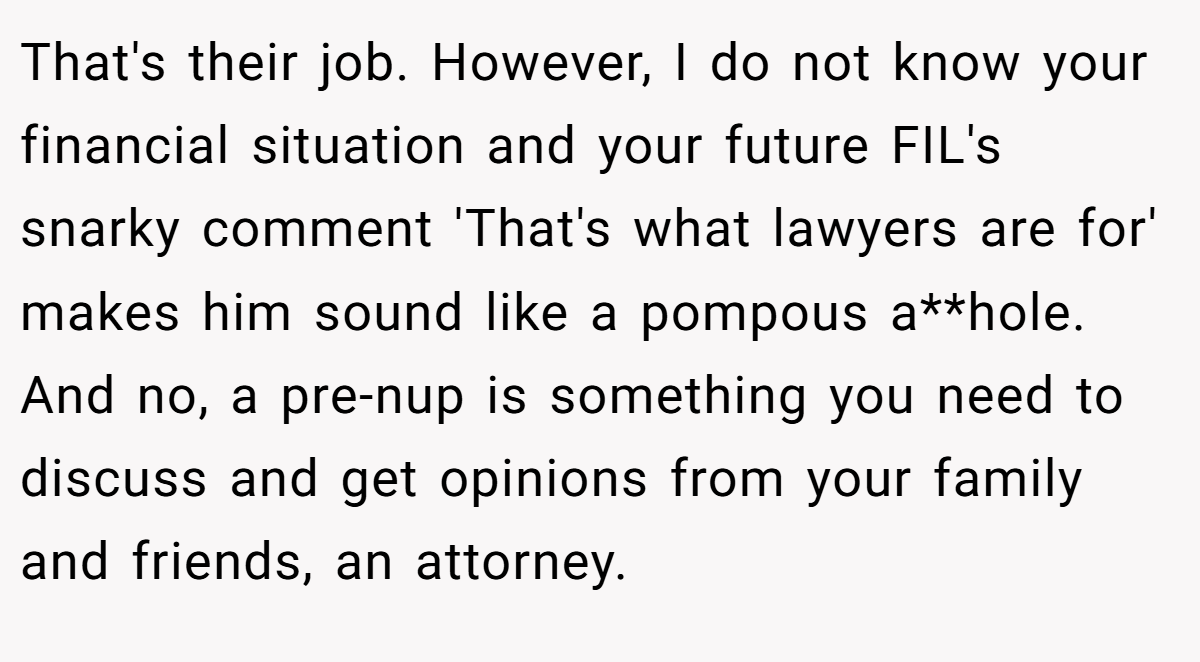 That's their job. However, I do not know your financial situation and your future FIL's snarky comment 'That's what lawyers are for' makes him sound like a pompous a**hole. And no, a pre-nup is something you need to discuss and get opinions from your family and friends, an attorney.
