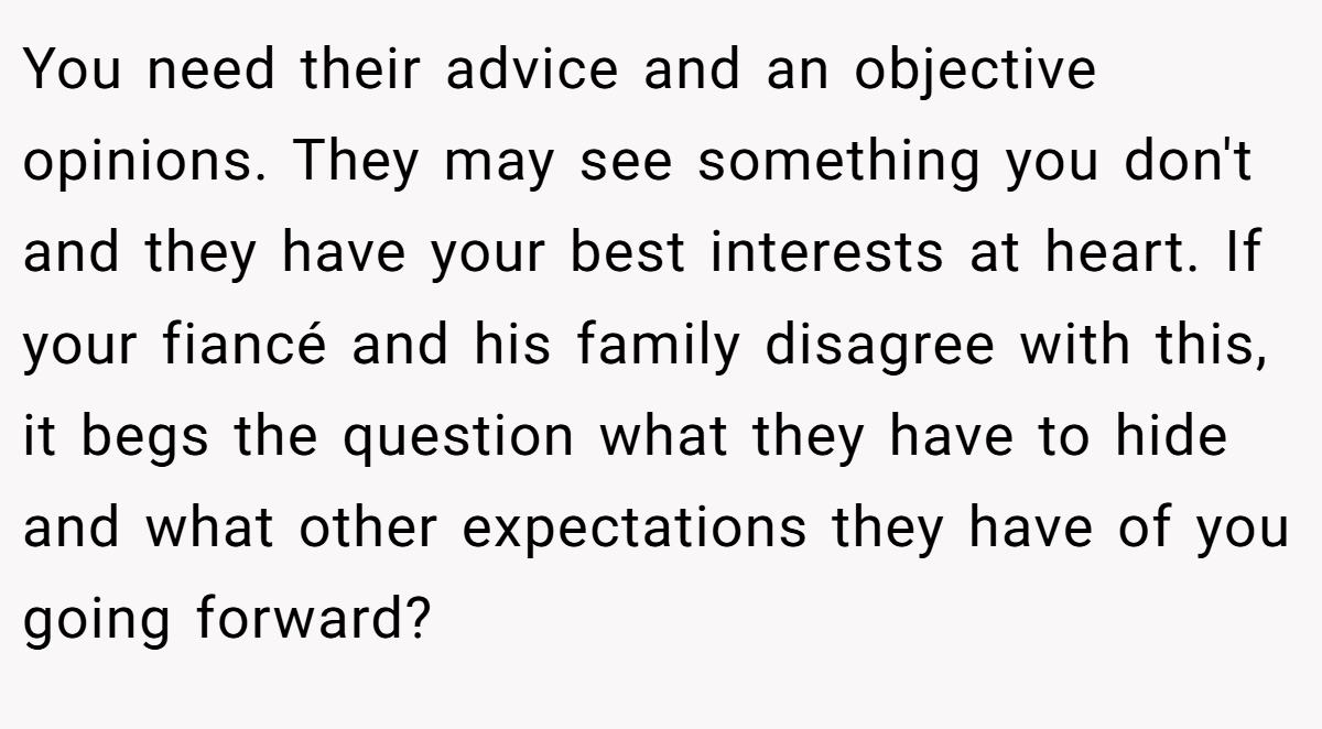 You need their advice and an objective opinions. They may see something you don't and they have your best interests at heart. If your fiancé and his family disagree with this, it begs the question what they have to hide and what other expectations they have of you going forward?
