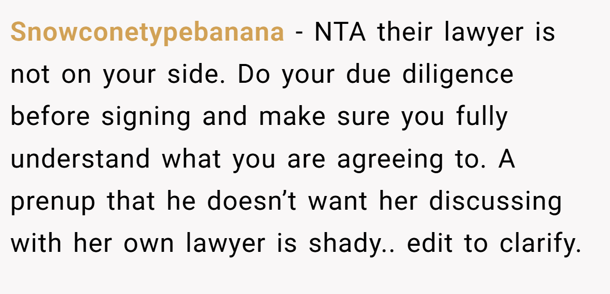 Snowconetypebanana - NTA their lawyer is not on your side. Do your due diligence before signing and make sure you fully understand what you are agreeing to. A prenup that he doesn’t want her discussing with her own lawyer is shady.. edit to clarify.