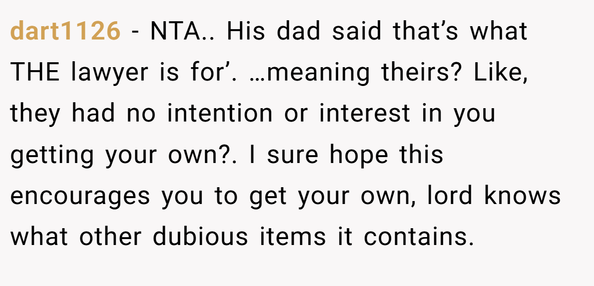 dart1126 - NTA.. His dad said that’s what THE lawyer is for’. …meaning theirs? Like, they had no intention or interest in you getting your own?. I sure hope this encourages you to get your own, lord knows what other dubious items it contains.