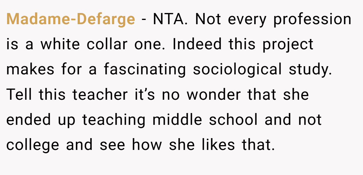 Madame-Defarge − NTA. Not every profession is a white collar one. Indeed this project makes for a fascinating sociological study. Tell this teacher it’s no wonder that she ended up teaching middle school and not college and see how she likes that.
