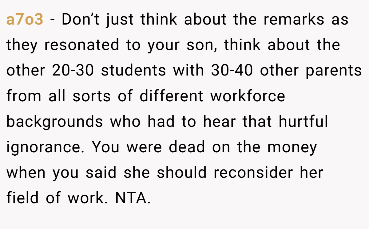 a7o3 − Don’t just think about the remarks as they resonated to your son, think about the other 20-30 students with 30-40 other parents from all sorts of different workforce backgrounds who had to hear that hurtful ignorance. You were dead on the money when you said she should reconsider her field of work. NTA.