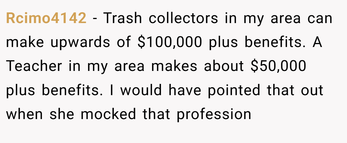 Rcimo4142 − Trash collectors in my area can make upwards of $100,000 plus benefits. A Teacher in my area makes about $50,000 plus benefits. I would have pointed that out when she mocked that profession