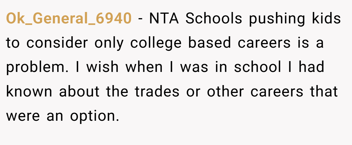 Ok_General_6940 − NTA Schools pushing kids to consider only college based careers is a problem. I wish when I was in school I had known about the trades or other careers that were an option.