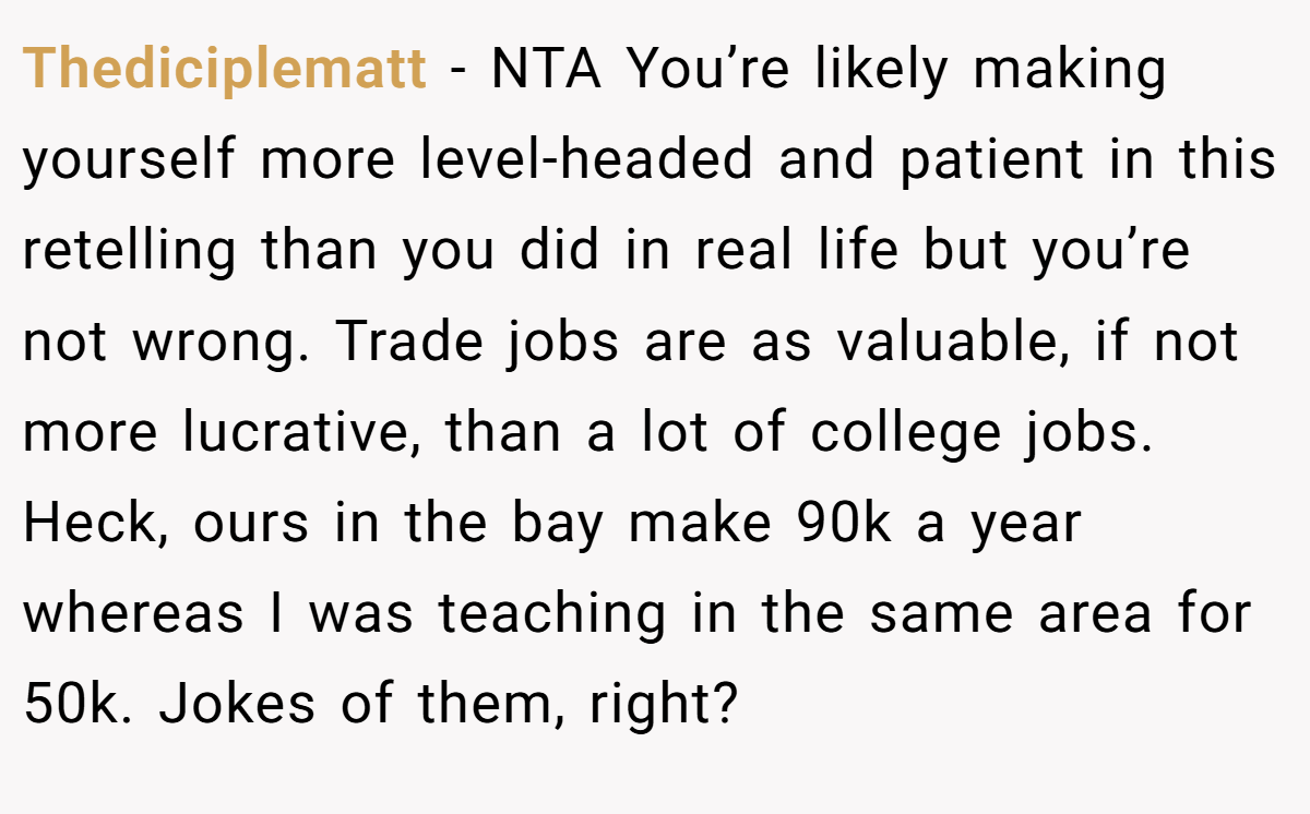 Thediciplematt − NTA You’re likely making yourself more level-headed and patient in this retelling than you did in real life but you’re not wrong. Trade jobs are as valuable, if not more lucrative, than a lot of college jobs. Heck, ours in the bay make 90k a year whereas I was teaching in the same area for 50k. Jokes of them, right?
