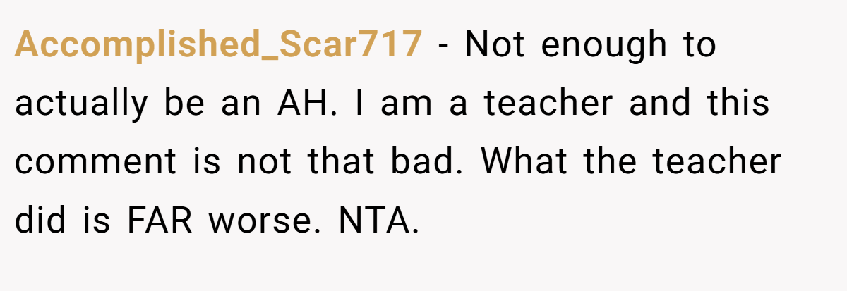 Accomplished_Scar717 − Not enough to actually be an AH. I am a teacher and this comment is not that bad. What the teacher did is FAR worse. NTA.