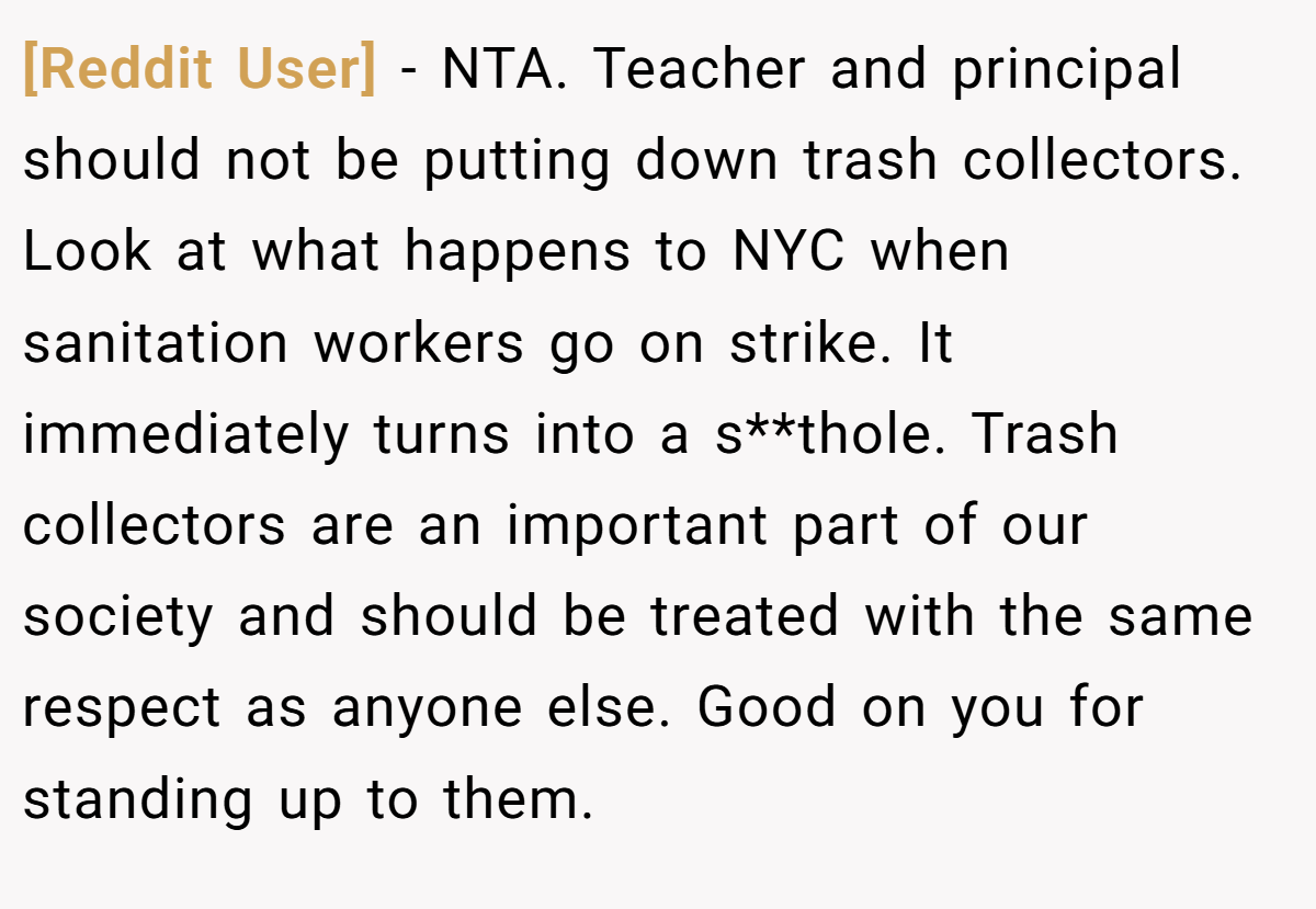 [Reddit User] − NTA. Teacher and principal should not be putting down trash collectors. Look at what happens to NYC when sanitation workers go on strike. It immediately turns into a s**thole. Trash collectors are an important part of our society and should be treated with the same respect as anyone else. Good on you for standing up to them.
