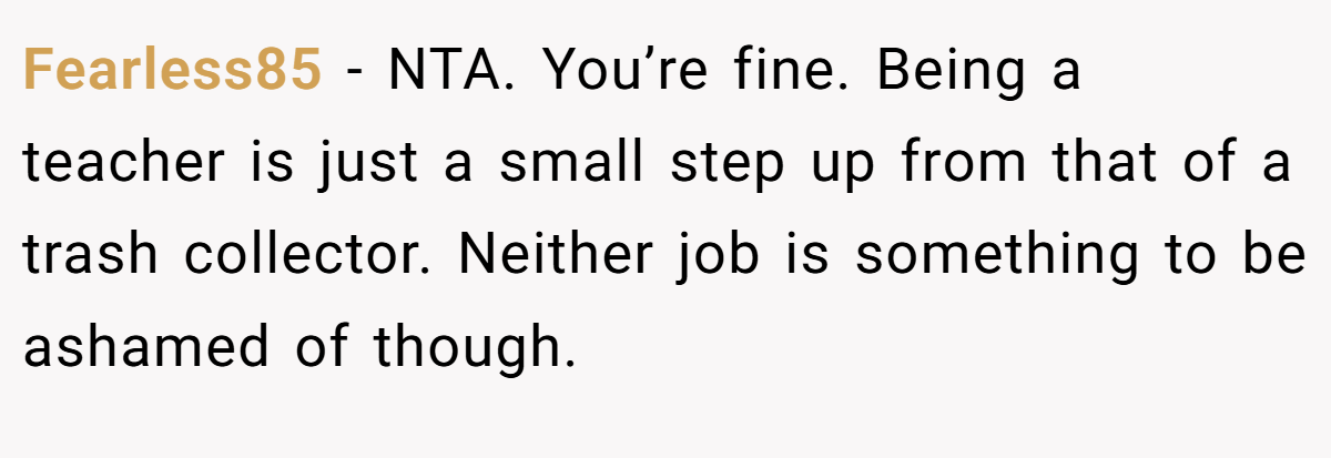 Fearless85 − NTA. You’re fine. Being a teacher is just a small step up from that of a trash collector. Neither job is something to be ashamed of though.