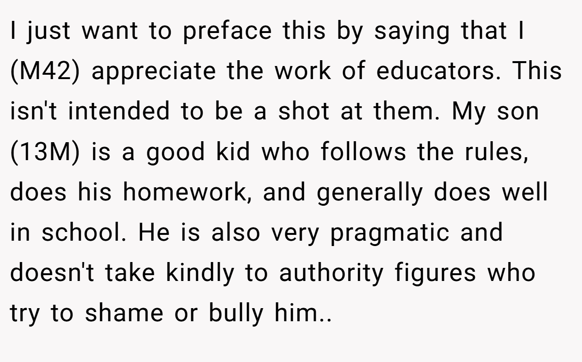 I just want to preface this by saying that I (M42) appreciate the work of educators. This isn't intended to be a shot at them. My son (13M) is a good kid who follows the rules, does his homework, and generally does well in school. He is also very pragmatic and doesn't take kindly to authority figures who try to shame or bully him..