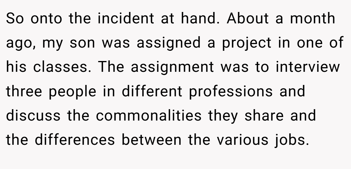 So onto the incident at hand. About a month ago, my son was assigned a project in one of his classes. The assignment was to interview three people in different professions and discuss the commonalities they share and the differences between the various jobs.