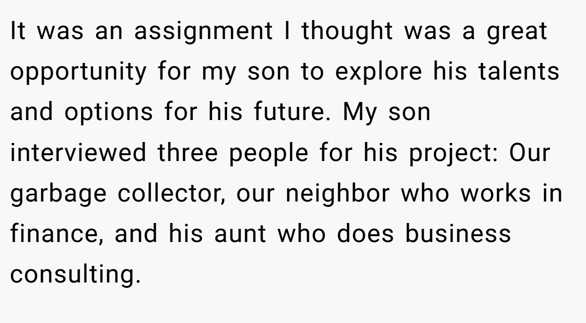 It was an assignment I thought was a great opportunity for my son to explore his talents and options for his future. My son interviewed three people for his project: Our garbage collector, our neighbor who works in finance, and his aunt who does business consulting.