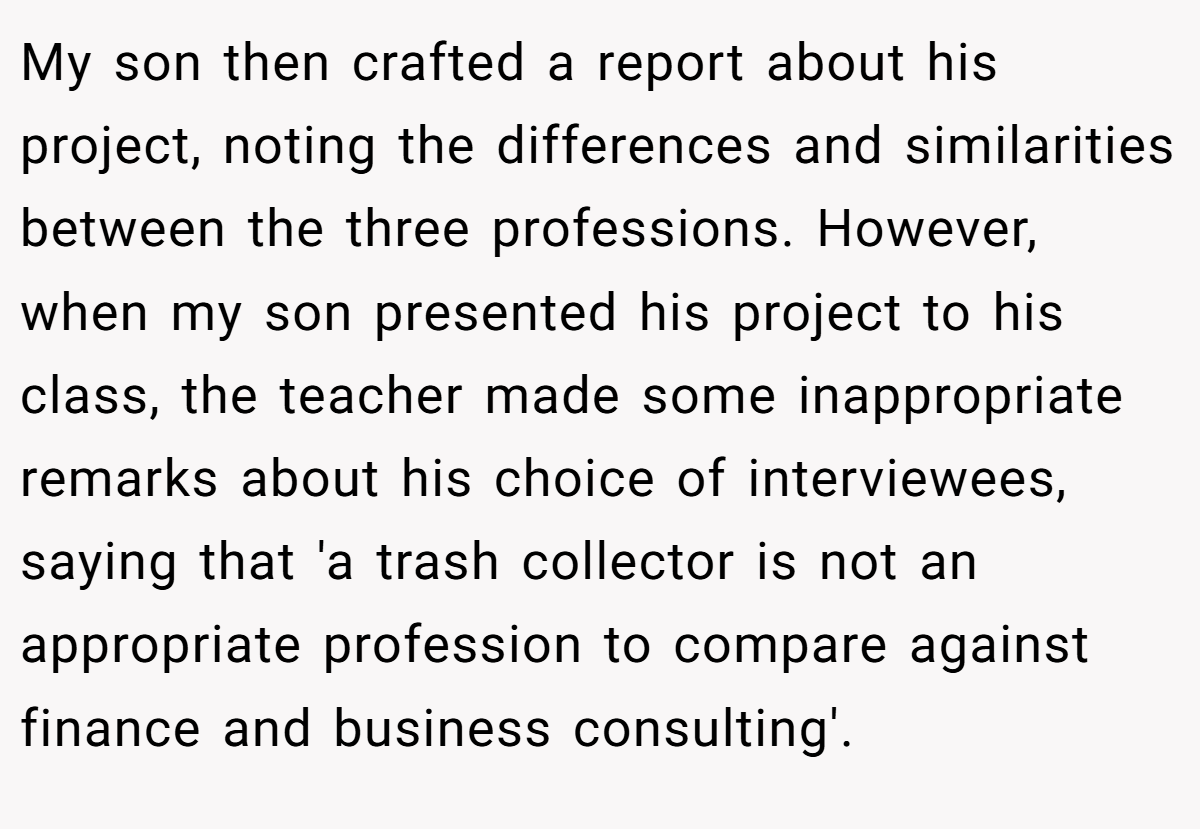 My son then crafted a report about his project, noting the differences and similarities between the three professions. However, when my son presented his project to his class, the teacher made some inappropriate remarks about his choice of interviewees, saying that 'a trash collector is not an appropriate profession to compare against finance and business consulting'.