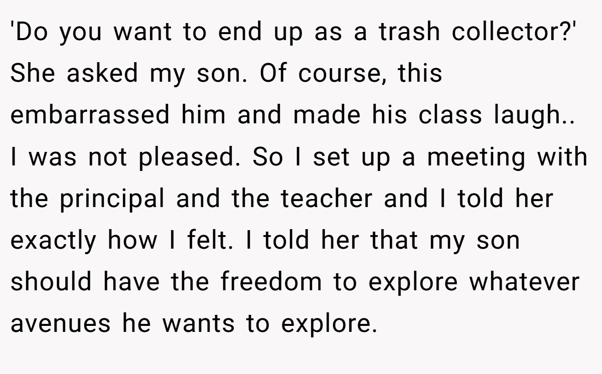 'Do you want to end up as a trash collector?' She asked my son. Of course, this embarrassed him and made his class laugh.. I was not pleased. So I set up a meeting with the principal and the teacher and I told her exactly how I felt. I told her that my son should have the freedom to explore whatever avenues he wants to explore.