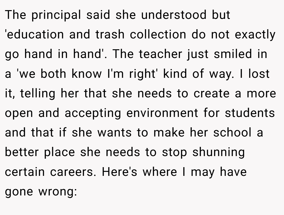 The principal said she understood but 'education and trash collection do not exactly go hand in hand'. The teacher just smiled in a 'we both know I'm right' kind of way. I lost it, telling her that she needs to create a more open and accepting environment for students and that if she wants to make her school a better place she needs to stop shunning certain careers. Here's where I may have gone wrong: