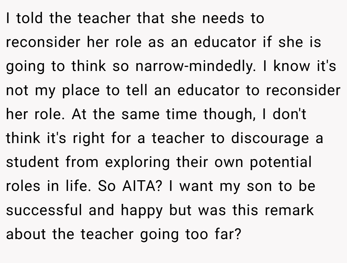 I told the teacher that she needs to reconsider her role as an educator if she is going to think so narrow-mindedly. I know it's not my place to tell an educator to reconsider her role. At the same time though, I don't think it's right for a teacher to discourage a student from exploring their own potential roles in life. So AITA? I want my son to be successful and happy but was this remark about the teacher going too far?