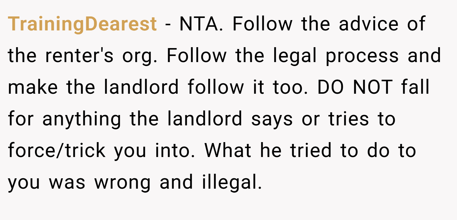 TrainingDearest − NTA. Follow the advice of the renter's org. Follow the legal process and make the landlord follow it too. DO NOT fall for anything the landlord says or tries to force/trick you into. What he tried to do to you was wrong and illegal.